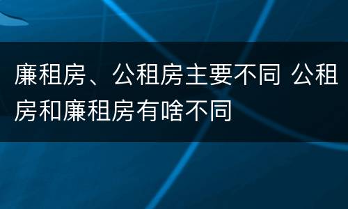 廉租房、公租房主要不同 公租房和廉租房有啥不同