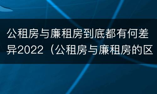 公租房与廉租房到底都有何差异2022（公租房与廉租房的区别都在此,别再搞错了!）