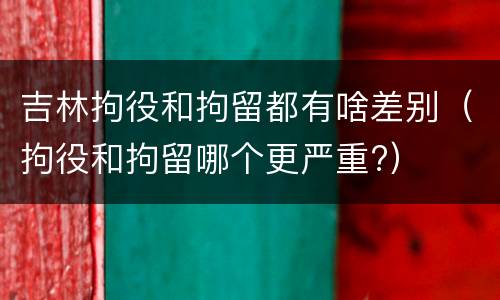 吉林拘役和拘留都有啥差别（拘役和拘留哪个更严重?）