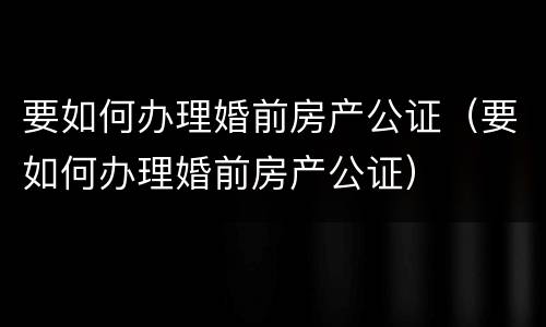 要如何办理婚前房产公证（要如何办理婚前房产公证）