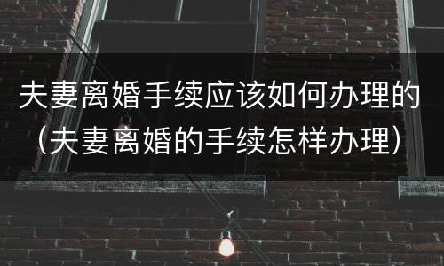 夫妻离婚手续应该如何办理的（夫妻离婚的手续怎样办理）