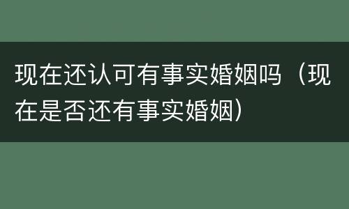 现在还认可有事实婚姻吗（现在是否还有事实婚姻）