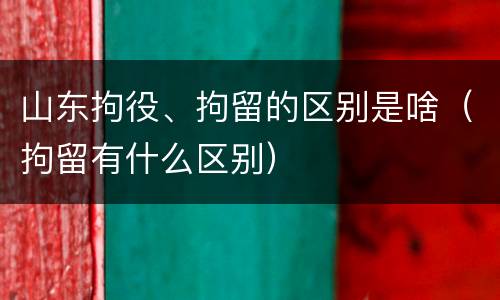 山东拘役、拘留的区别是啥（拘留有什么区别）