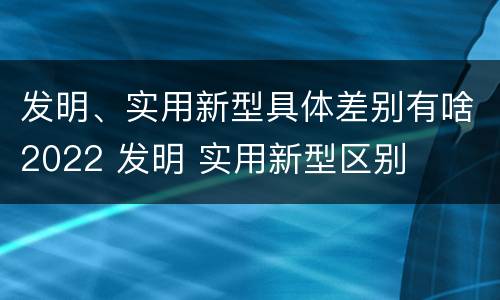 发明、实用新型具体差别有啥2022 发明 实用新型区别