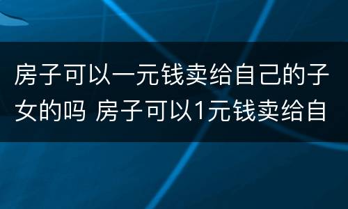 房子可以一元钱卖给自己的子女的吗 房子可以1元钱卖给自己的子女吗