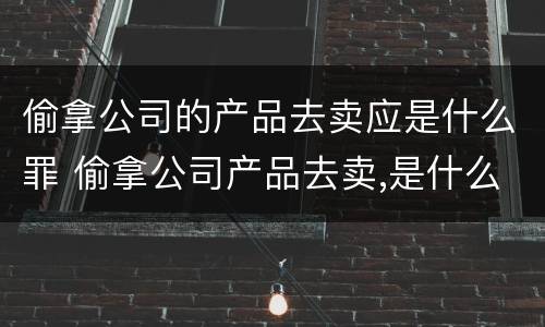 偷拿公司的产品去卖应是什么罪 偷拿公司产品去卖,是什么罪