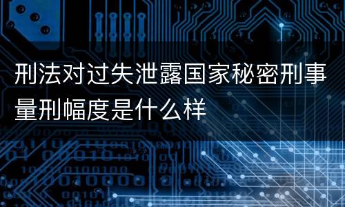 刑法对过失泄露国家秘密刑事量刑幅度是什么样