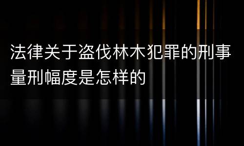 法律关于盗伐林木犯罪的刑事量刑幅度是怎样的