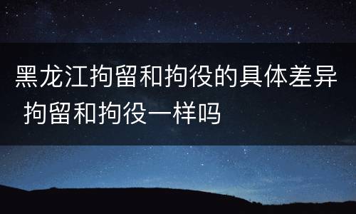 黑龙江拘留和拘役的具体差异 拘留和拘役一样吗