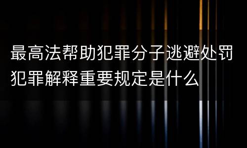 最高法帮助犯罪分子逃避处罚犯罪解释重要规定是什么