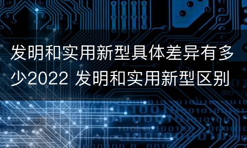 发明和实用新型具体差异有多少2022 发明和实用新型区别