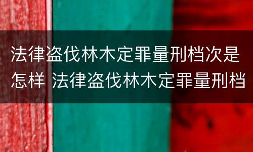 法律盗伐林木定罪量刑档次是怎样 法律盗伐林木定罪量刑档次是怎样的