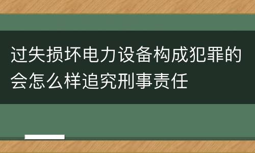 过失损坏电力设备构成犯罪的会怎么样追究刑事责任