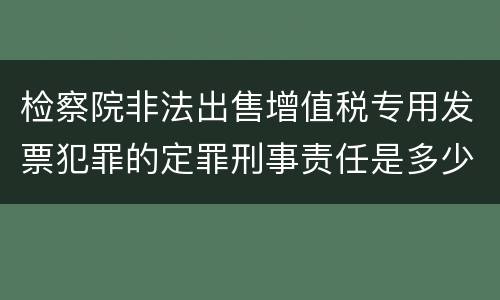 检察院非法出售增值税专用发票犯罪的定罪刑事责任是多少