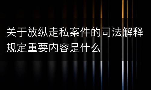 关于放纵走私案件的司法解释规定重要内容是什么