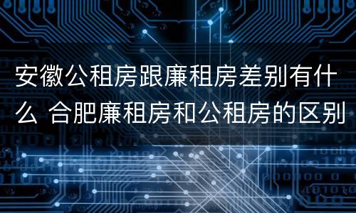 安徽公租房跟廉租房差别有什么 合肥廉租房和公租房的区别