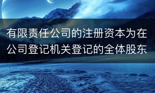 有限责任公司的注册资本为在公司登记机关登记的全体股东认缴的出资额吗