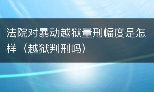 法院对暴动越狱量刑幅度是怎样（越狱判刑吗）