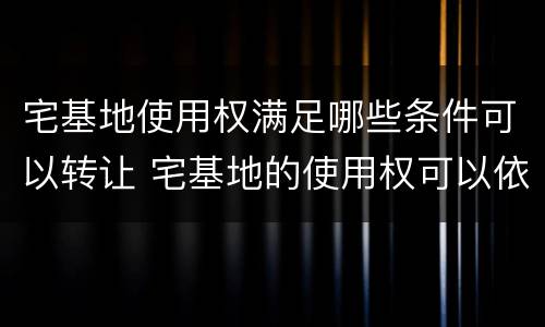宅基地使用权满足哪些条件可以转让 宅基地的使用权可以依照法律规定转让