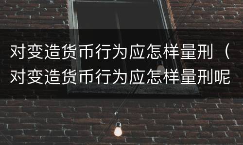 对变造货币行为应怎样量刑（对变造货币行为应怎样量刑呢）