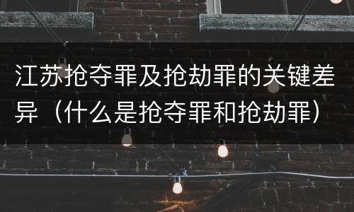 江苏抢夺罪及抢劫罪的关键差异（什么是抢夺罪和抢劫罪）