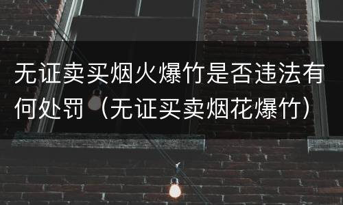 无证卖买烟火爆竹是否违法有何处罚（无证买卖烟花爆竹）