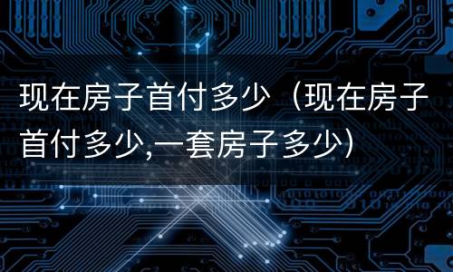 现在房子首付多少（现在房子首付多少,一套房子多少）