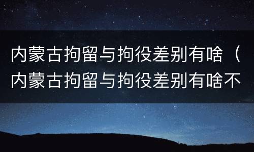 内蒙古拘留与拘役差别有啥（内蒙古拘留与拘役差别有啥不同）