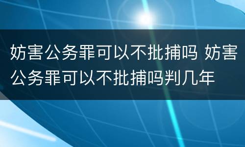 妨害公务罪可以不批捕吗 妨害公务罪可以不批捕吗判几年