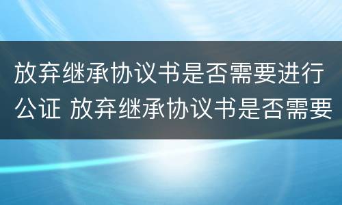 放弃继承协议书是否需要进行公证 放弃继承协议书是否需要进行公证处理