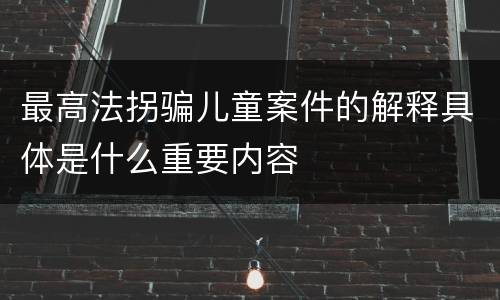 最高法拐骗儿童案件的解释具体是什么重要内容