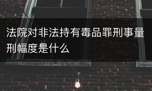 法院对非法持有毒品罪刑事量刑幅度是什么
