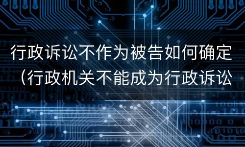 行政诉讼不作为被告如何确定（行政机关不能成为行政诉讼的被告是否正确）