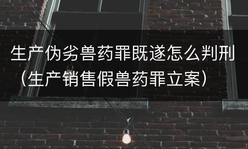 生产伪劣兽药罪既遂怎么判刑（生产销售假兽药罪立案）