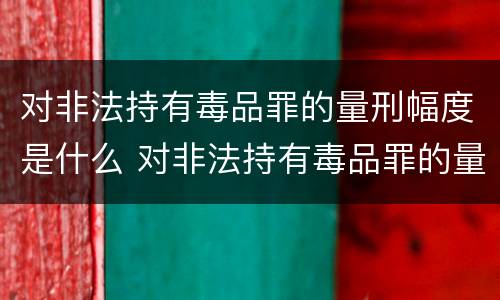 对非法持有毒品罪的量刑幅度是什么 对非法持有毒品罪的量刑幅度是什么