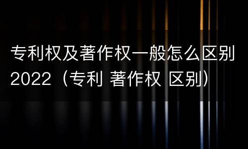专利权及著作权一般怎么区别2022（专利 著作权 区别）