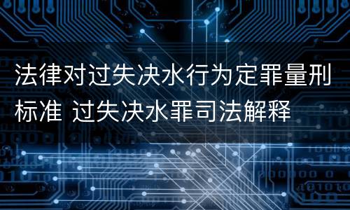法律对过失决水行为定罪量刑标准 过失决水罪司法解释
