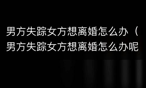 男方失踪女方想离婚怎么办（男方失踪女方想离婚怎么办呢）