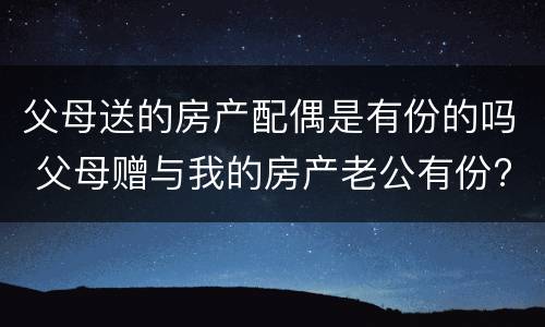 父母送的房产配偶是有份的吗 父母赠与我的房产老公有份?