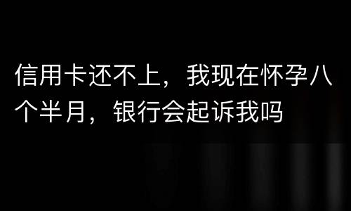 信用卡还不上，我现在怀孕八个半月，银行会起诉我吗