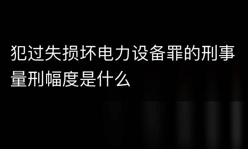 犯过失损坏电力设备罪的刑事量刑幅度是什么
