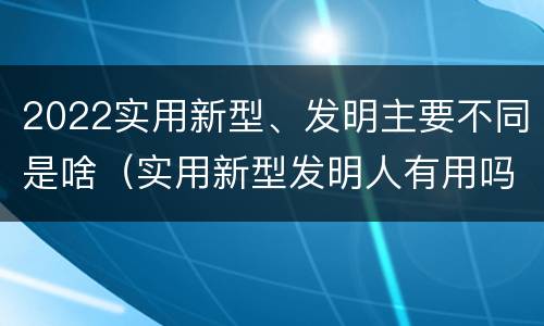 2022实用新型、发明主要不同是啥（实用新型发明人有用吗）