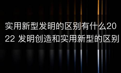 实用新型发明的区别有什么2022 发明创造和实用新型的区别