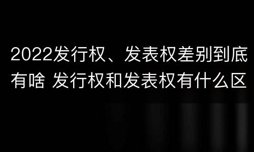 2022发行权、发表权差别到底有啥 发行权和发表权有什么区别