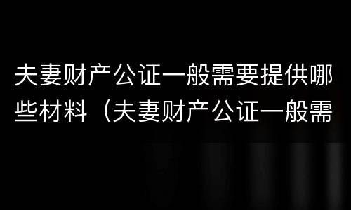 夫妻财产公证一般需要提供哪些材料（夫妻财产公证一般需要提供哪些材料和手续）