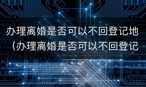 办理离婚是否可以不回登记地（办理离婚是否可以不回登记地办理手续）