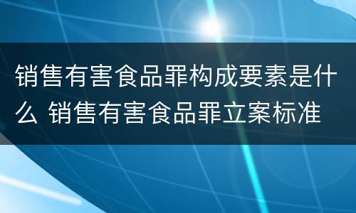 销售有害食品罪构成要素是什么 销售有害食品罪立案标准