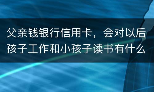 父亲钱银行信用卡，会对以后孩子工作和小孩子读书有什么影响