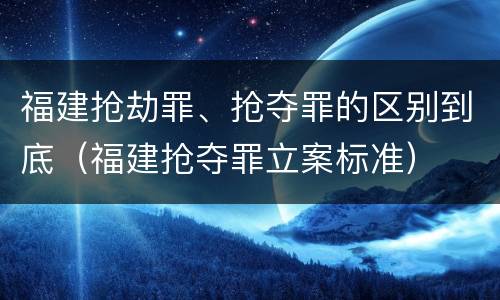 福建抢劫罪、抢夺罪的区别到底（福建抢夺罪立案标准）