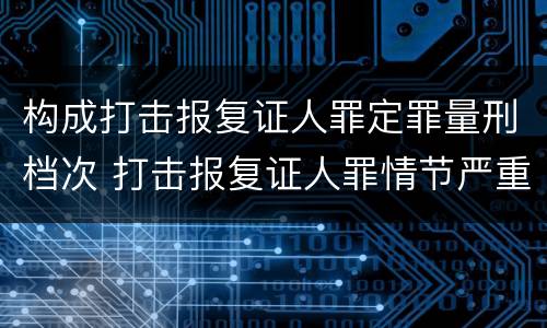 构成打击报复证人罪定罪量刑档次 打击报复证人罪情节严重